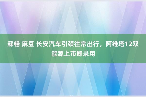 蘇暢 麻豆 长安汽车引颈往常出行，阿维塔12双能源上市即录用